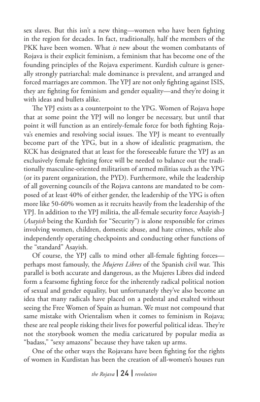 sex slaves. But this isn’t a new thing—women who have been fighting in the region for decades. In fact, traditionally, half the members of the PKK have been women. What is new about the women combatants of Rojava i their expliit feminism, a feminism that has become one of the founding principles of the Rojava experiment. Kurdish culture is gener- ally strongly patriarchal: male dominance is prevalent, and arranged and forced marriages are common. The YP] are not only fighting against ISIS,  they are fighting for feminism and gender equality—and they’re doing it with ideas and bullets alike.  The YPJ exists as a counterpoint to the YPG. Women of Rojava hope that at some point the YP] will no longer be necessary, but unil that point it will function as an entirely-female force for both fighting Roja- vals enemies and resolving social issucs. The YP) is meant to eventually become part of the YPG, but in a show of idealistic pragmaism, the KCK has designated that at least for the foresceable future the YP] as an exclusively female fighting force will be needed to balance out the tradi- tionally masculine-oriented militarism of armed militias such as the YPG (or its parent organizacion, the PYD). Furchermore, while the leadership ofall governing councils of the Rojava cantons are mandated to be com- posed of at least 40% of cither gender, the leadership of the YPG is often more like 50-60% women as it recruits heavily from the leadership of the YPJ. In addition to the YP] milita, the all-female security force Asayish-] (Asayish being the Kurdish for “Security”) is alone responsible for crimes involving women, children, domestic abuse, and hate crimes, while also independently operating checkpoints and conducting other functions of the *standard” Asayish.  Of course, the YP] calls to mind other all-female fighting forces— perhaps most famously, the Mujeres Libres of the Spanish civil war. This parallelis both accurate and dangerous, as the Mujeres Libres did indeed form a fearsome fighting force for the inherently radical political notion of sexual and gender equality, but unfortunately they’ve also become an idea that many radicals have placed on a pedestal and exalted without secing the Free Women of Spain as human. We must not compound that same mistake with Orientalism when it comes to feminism in Rojava; these are real people risking their lives for powerful political ideas. They’re not the storybook women the media caricatured by popular media as “badass,” “sexy amazons” because they have taken up arms.  One of the other ways the Rojavans have been fighting for the rights of women in Kurdistan has been the creation of all-women’s houses run  e o 24 | rataion 